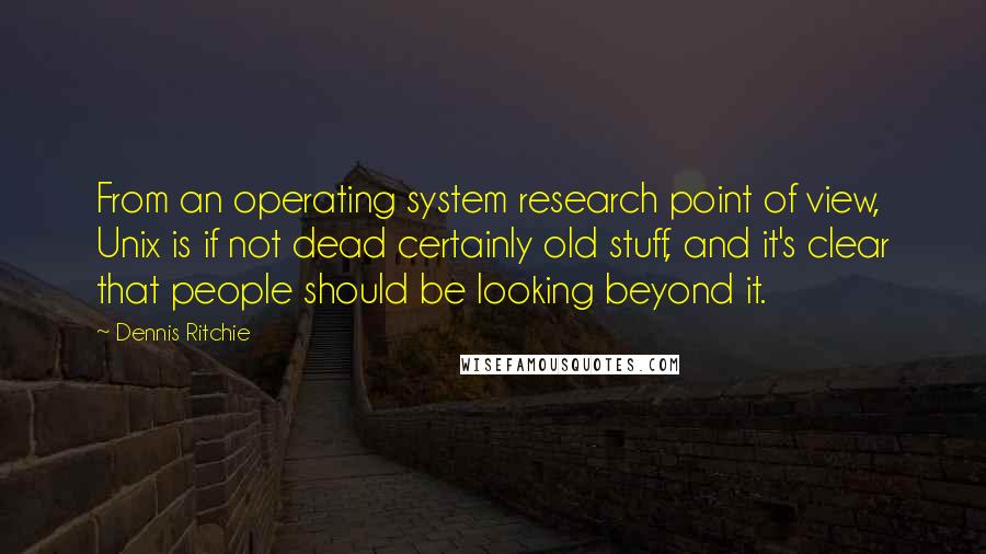 Dennis Ritchie Quotes: From an operating system research point of view, Unix is if not dead certainly old stuff, and it's clear that people should be looking beyond it.