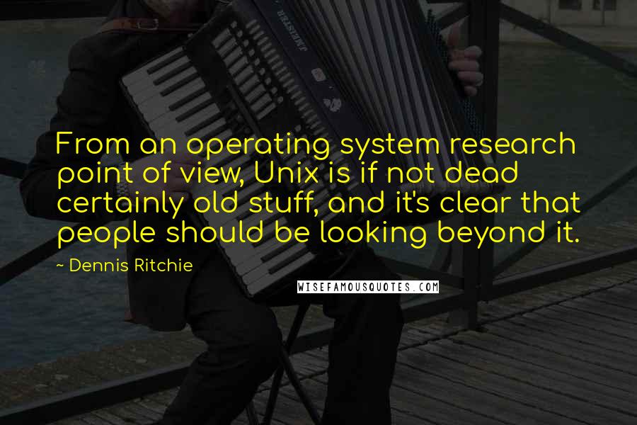 Dennis Ritchie Quotes: From an operating system research point of view, Unix is if not dead certainly old stuff, and it's clear that people should be looking beyond it.