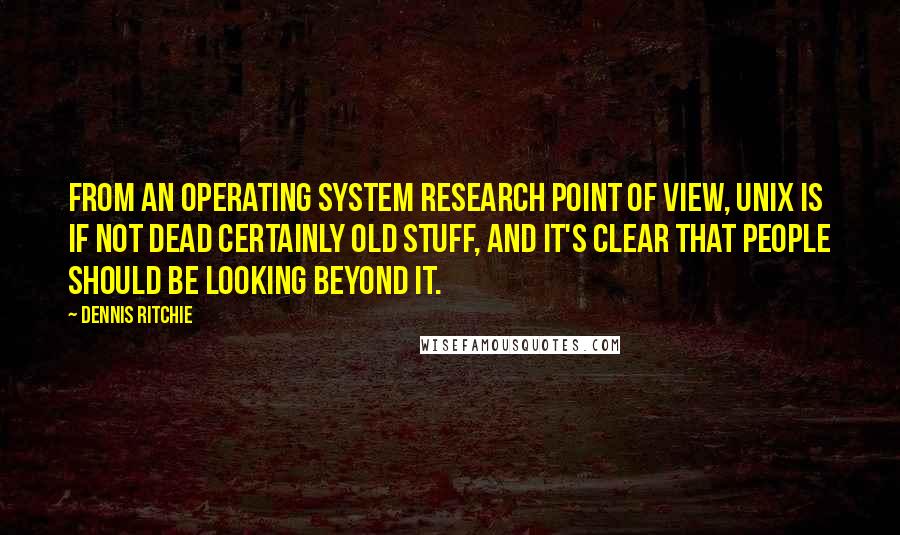 Dennis Ritchie Quotes: From an operating system research point of view, Unix is if not dead certainly old stuff, and it's clear that people should be looking beyond it.