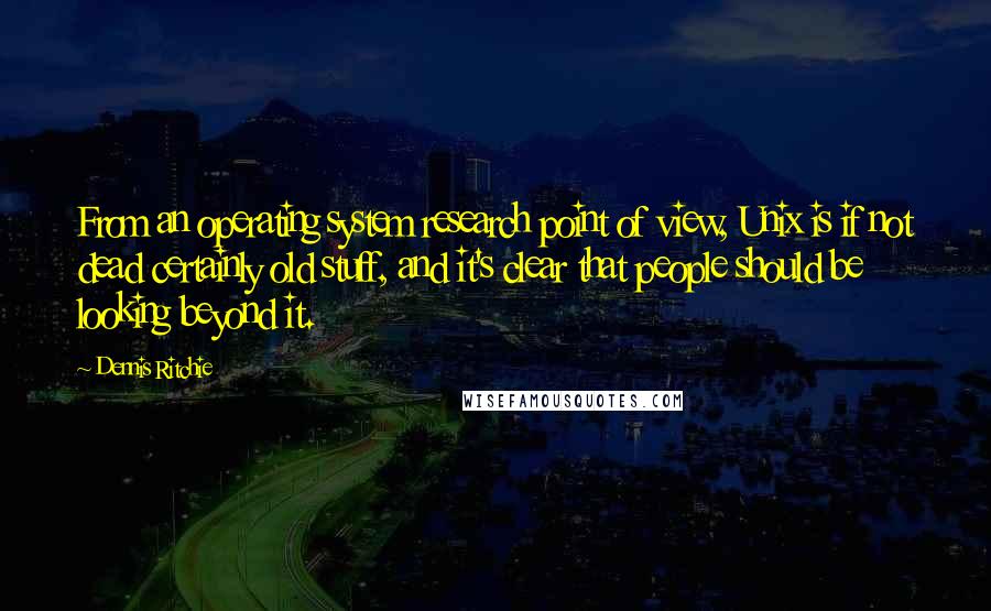 Dennis Ritchie Quotes: From an operating system research point of view, Unix is if not dead certainly old stuff, and it's clear that people should be looking beyond it.