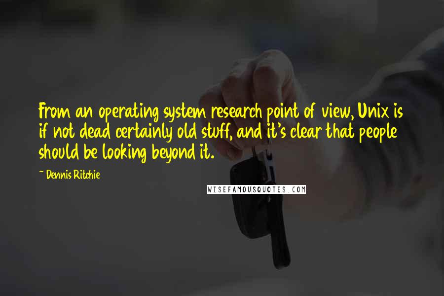 Dennis Ritchie Quotes: From an operating system research point of view, Unix is if not dead certainly old stuff, and it's clear that people should be looking beyond it.