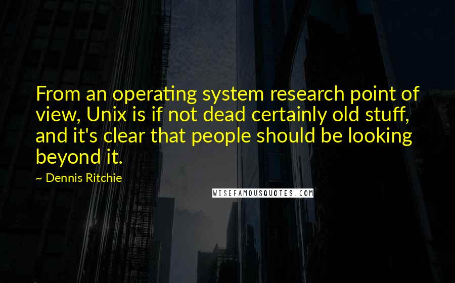 Dennis Ritchie Quotes: From an operating system research point of view, Unix is if not dead certainly old stuff, and it's clear that people should be looking beyond it.