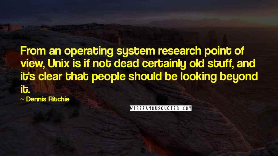 Dennis Ritchie Quotes: From an operating system research point of view, Unix is if not dead certainly old stuff, and it's clear that people should be looking beyond it.