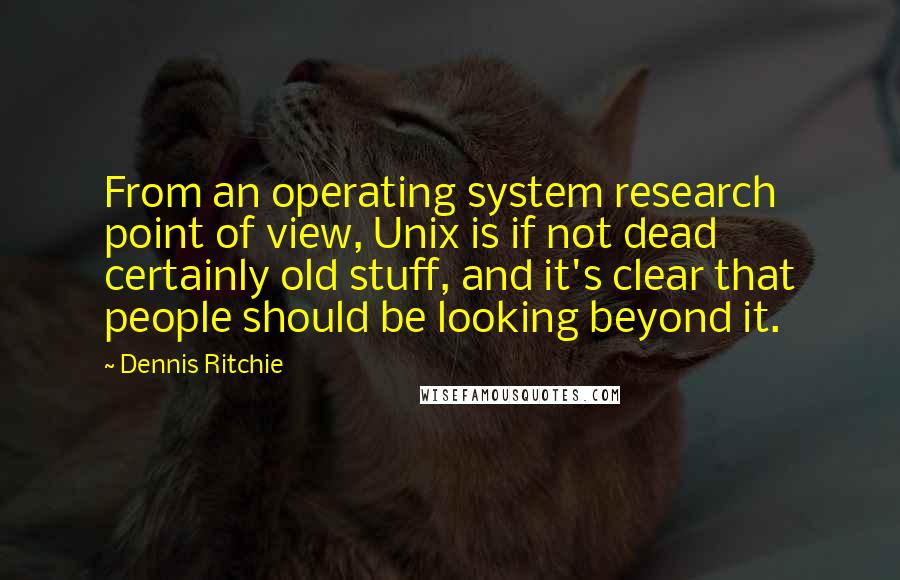 Dennis Ritchie Quotes: From an operating system research point of view, Unix is if not dead certainly old stuff, and it's clear that people should be looking beyond it.