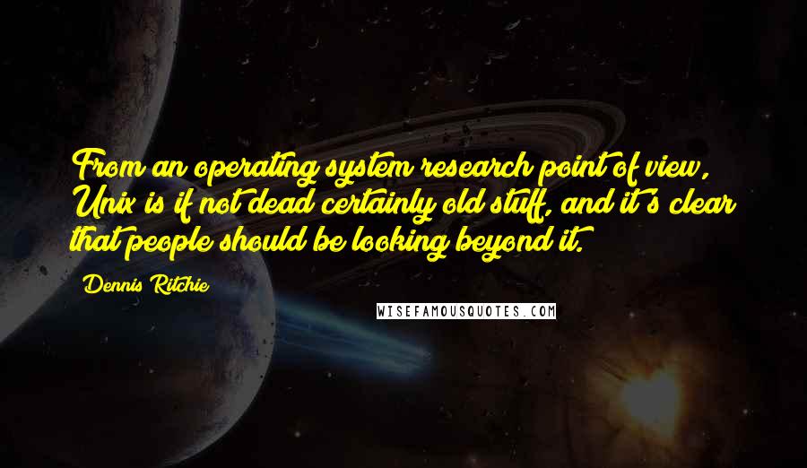 Dennis Ritchie Quotes: From an operating system research point of view, Unix is if not dead certainly old stuff, and it's clear that people should be looking beyond it.