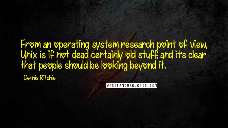 Dennis Ritchie Quotes: From an operating system research point of view, Unix is if not dead certainly old stuff, and it's clear that people should be looking beyond it.