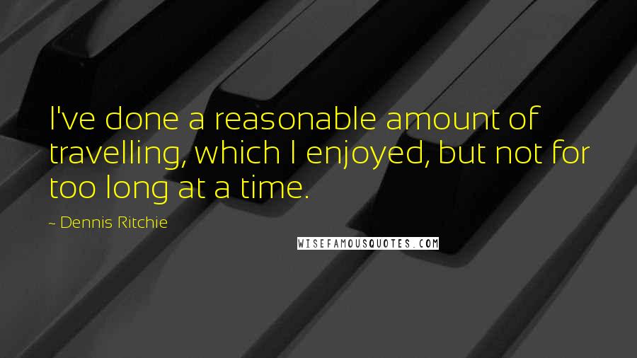 Dennis Ritchie Quotes: I've done a reasonable amount of travelling, which I enjoyed, but not for too long at a time.