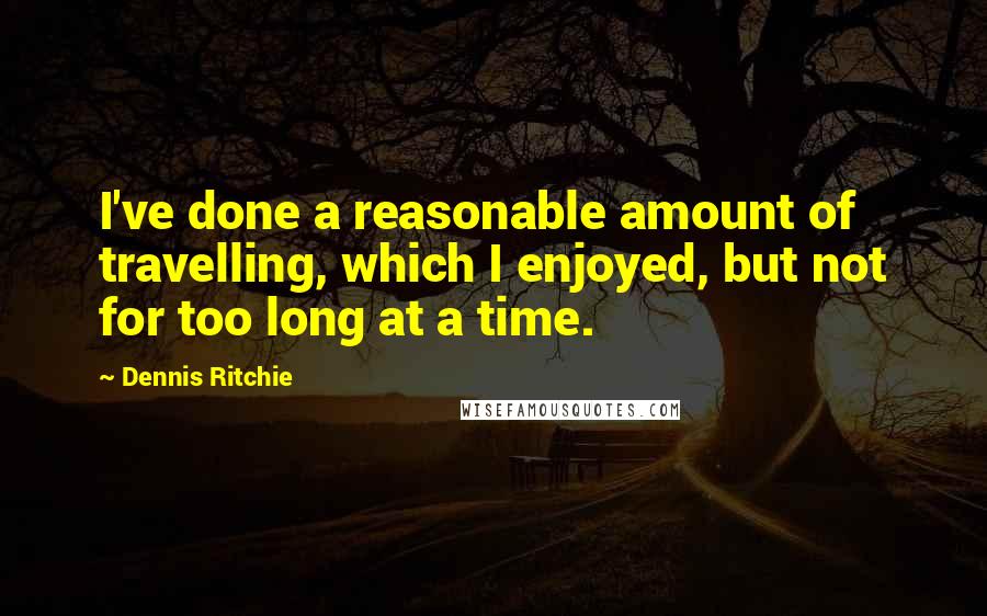 Dennis Ritchie Quotes: I've done a reasonable amount of travelling, which I enjoyed, but not for too long at a time.