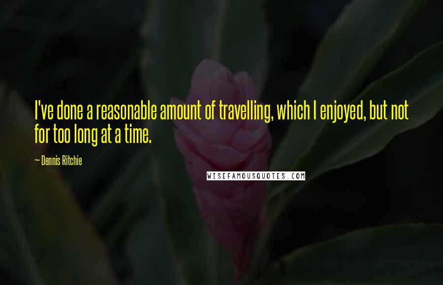 Dennis Ritchie Quotes: I've done a reasonable amount of travelling, which I enjoyed, but not for too long at a time.
