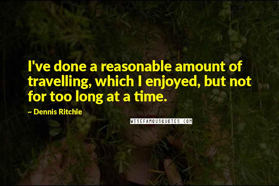 Dennis Ritchie Quotes: I've done a reasonable amount of travelling, which I enjoyed, but not for too long at a time.