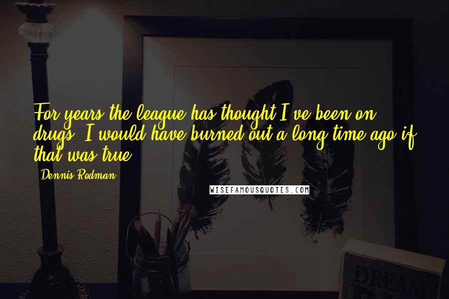 Dennis Rodman Quotes: For years the league has thought I've been on drugs. I would have burned out a long time ago if that was true.