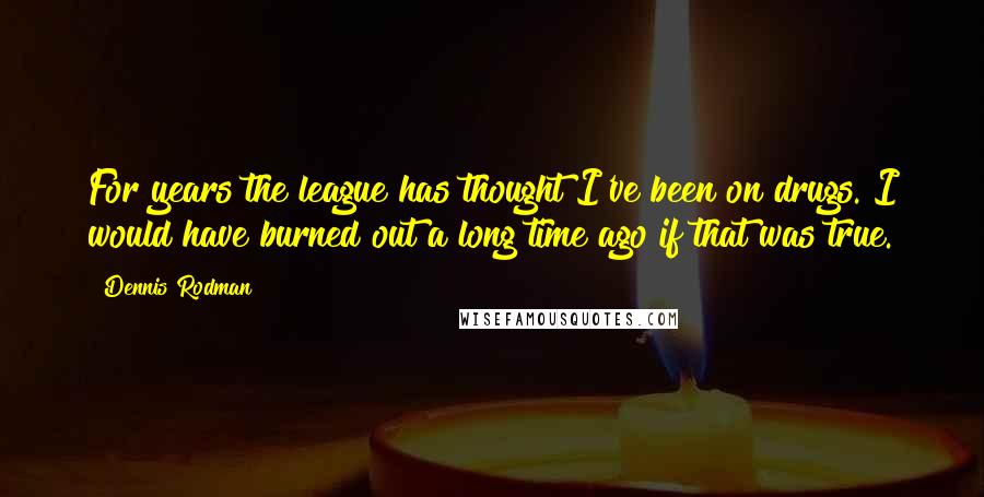 Dennis Rodman Quotes: For years the league has thought I've been on drugs. I would have burned out a long time ago if that was true.