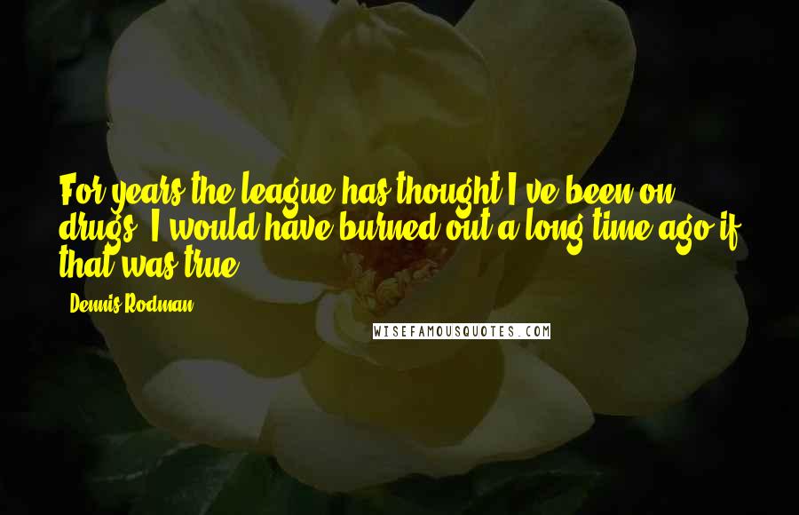 Dennis Rodman Quotes: For years the league has thought I've been on drugs. I would have burned out a long time ago if that was true.