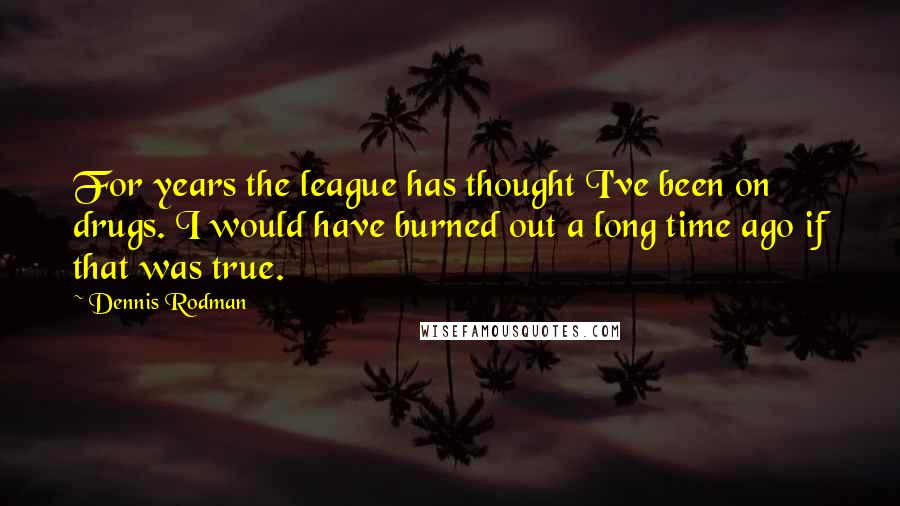 Dennis Rodman Quotes: For years the league has thought I've been on drugs. I would have burned out a long time ago if that was true.