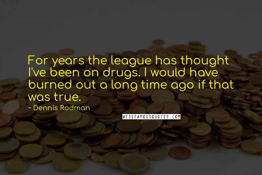 Dennis Rodman Quotes: For years the league has thought I've been on drugs. I would have burned out a long time ago if that was true.