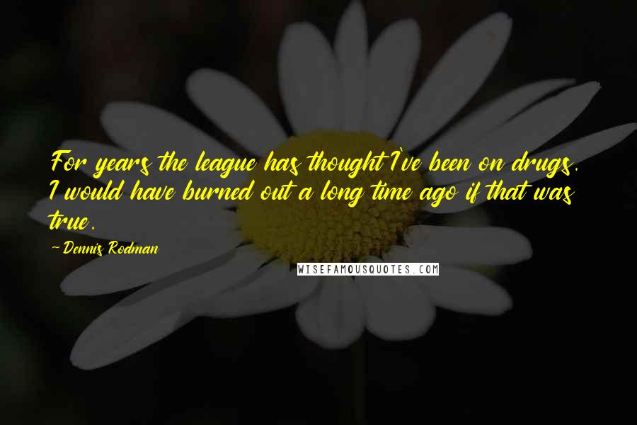 Dennis Rodman Quotes: For years the league has thought I've been on drugs. I would have burned out a long time ago if that was true.