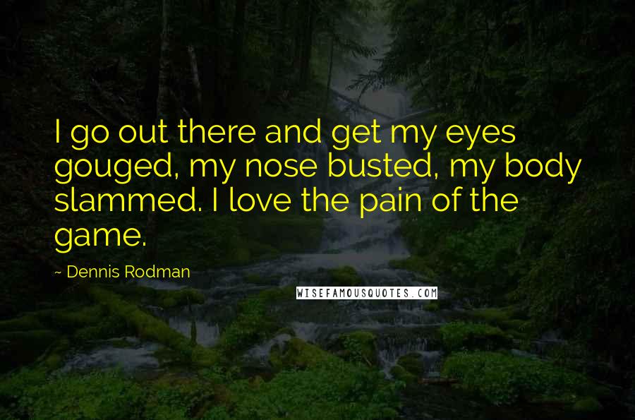 Dennis Rodman Quotes: I go out there and get my eyes gouged, my nose busted, my body slammed. I love the pain of the game.