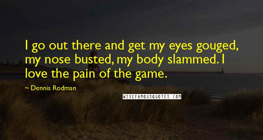 Dennis Rodman Quotes: I go out there and get my eyes gouged, my nose busted, my body slammed. I love the pain of the game.