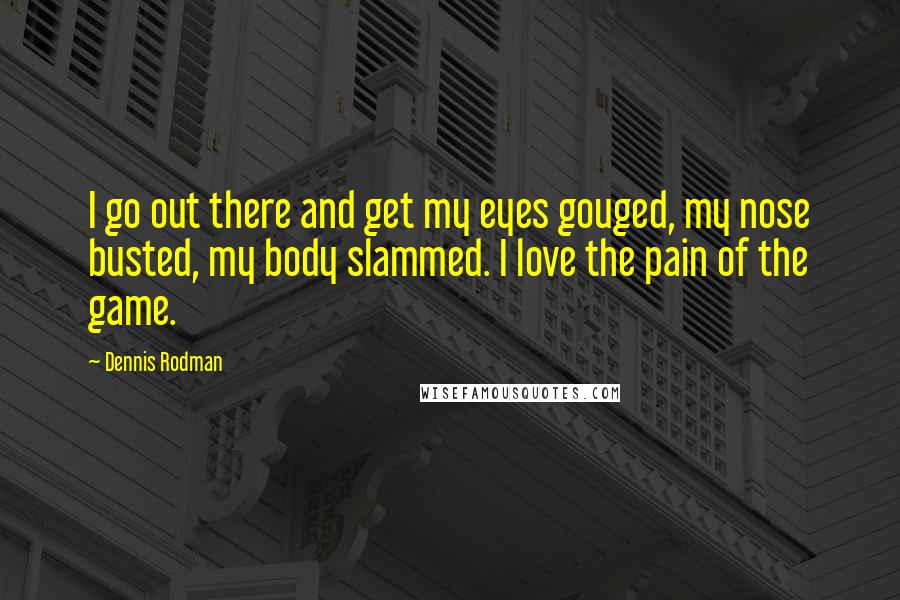 Dennis Rodman Quotes: I go out there and get my eyes gouged, my nose busted, my body slammed. I love the pain of the game.