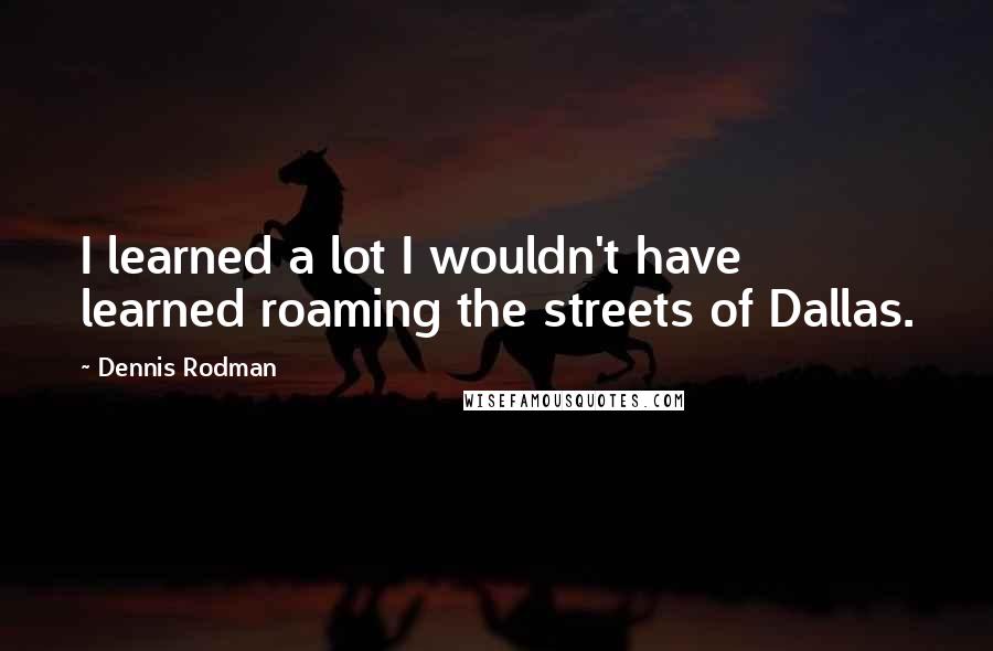 Dennis Rodman Quotes: I learned a lot I wouldn't have learned roaming the streets of Dallas.