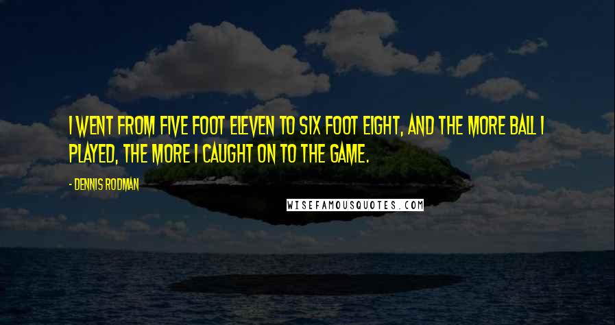 Dennis Rodman Quotes: I went from five foot eleven to six foot eight, and the more ball I played, the more I caught on to the game.