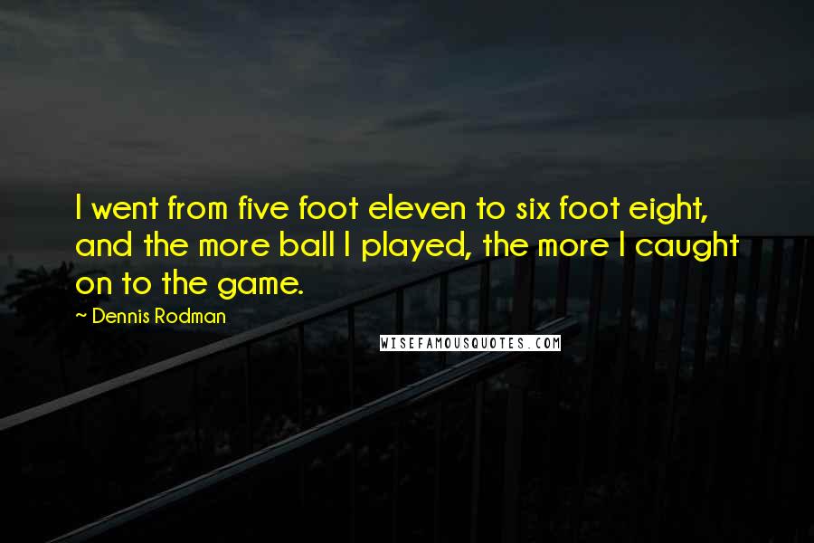 Dennis Rodman Quotes: I went from five foot eleven to six foot eight, and the more ball I played, the more I caught on to the game.