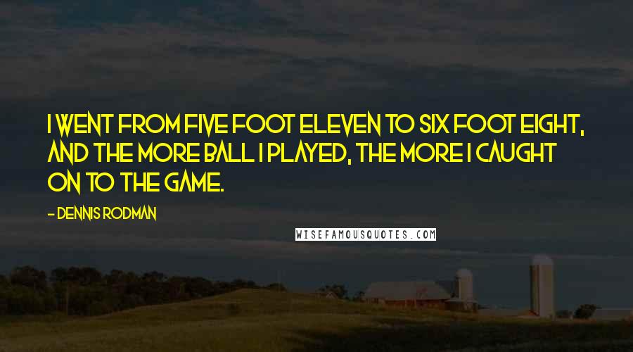 Dennis Rodman Quotes: I went from five foot eleven to six foot eight, and the more ball I played, the more I caught on to the game.