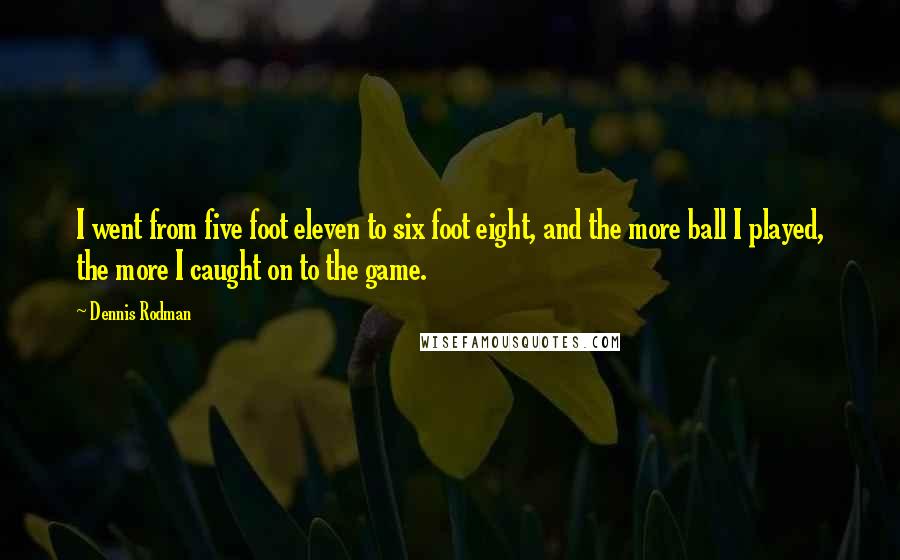 Dennis Rodman Quotes: I went from five foot eleven to six foot eight, and the more ball I played, the more I caught on to the game.