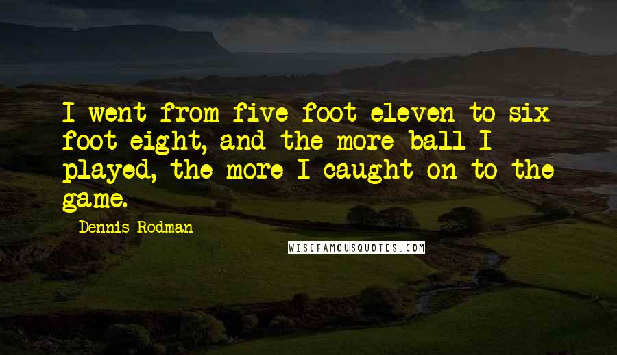 Dennis Rodman Quotes: I went from five foot eleven to six foot eight, and the more ball I played, the more I caught on to the game.