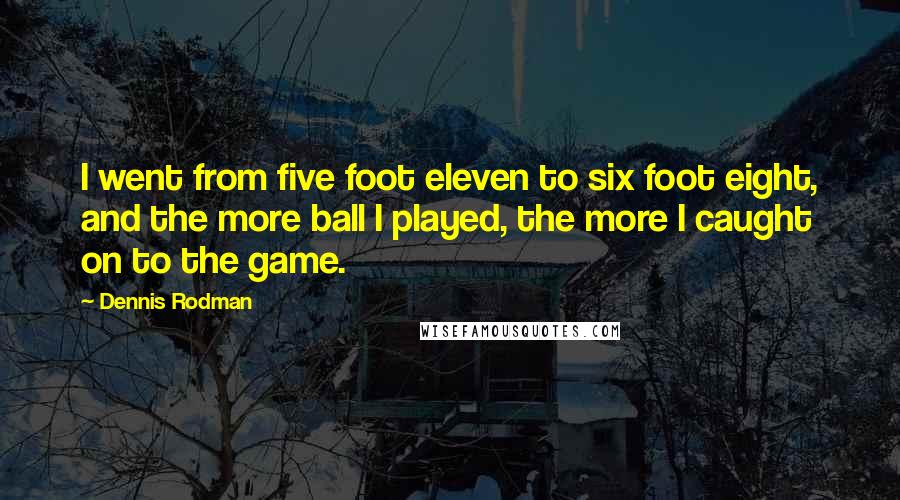 Dennis Rodman Quotes: I went from five foot eleven to six foot eight, and the more ball I played, the more I caught on to the game.