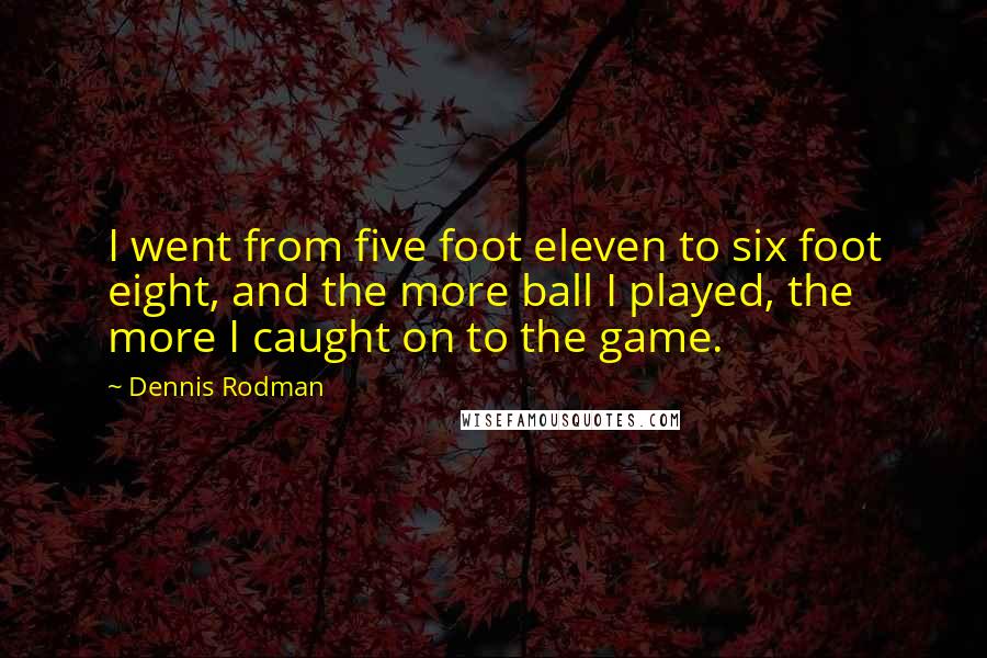 Dennis Rodman Quotes: I went from five foot eleven to six foot eight, and the more ball I played, the more I caught on to the game.