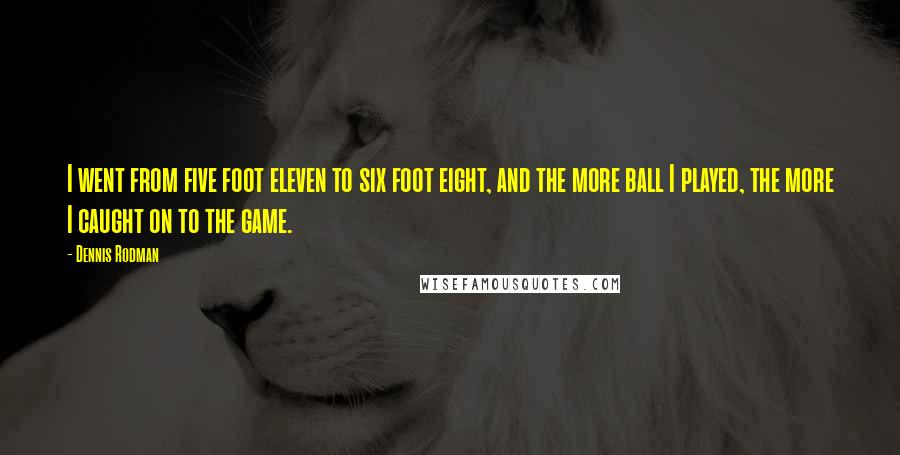 Dennis Rodman Quotes: I went from five foot eleven to six foot eight, and the more ball I played, the more I caught on to the game.