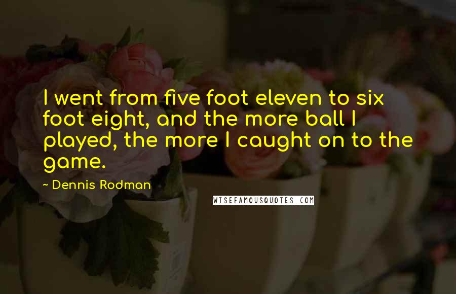 Dennis Rodman Quotes: I went from five foot eleven to six foot eight, and the more ball I played, the more I caught on to the game.