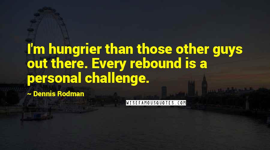 Dennis Rodman Quotes: I'm hungrier than those other guys out there. Every rebound is a personal challenge.