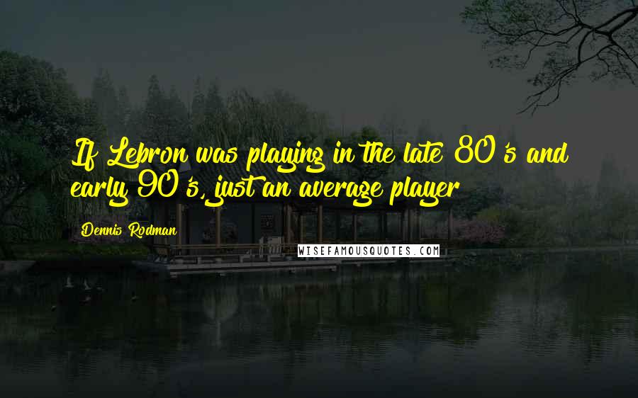 Dennis Rodman Quotes: If Lebron was playing in the late 80's and early 90's, just an average player