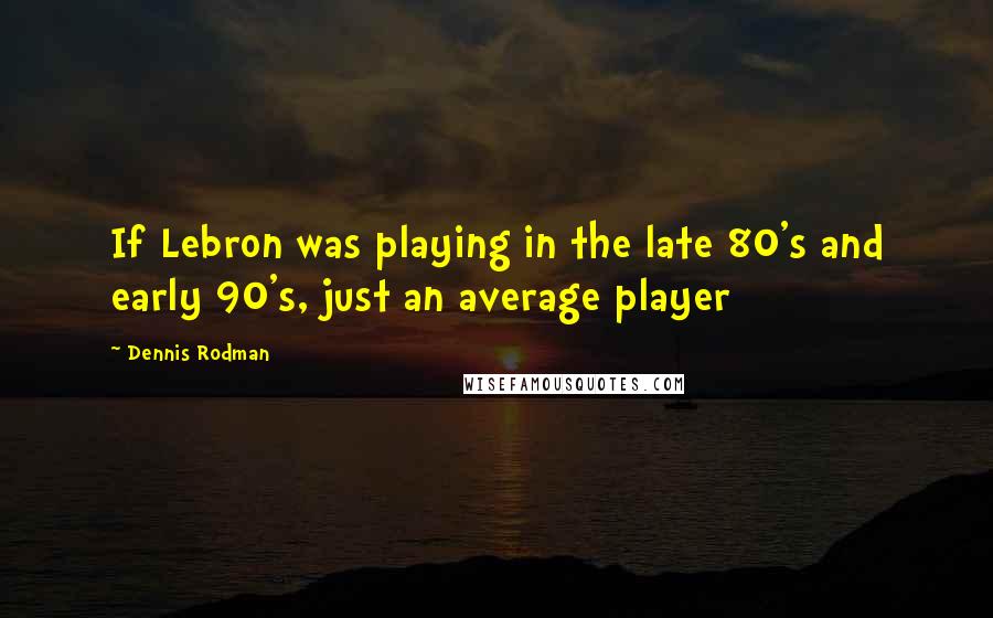 Dennis Rodman Quotes: If Lebron was playing in the late 80's and early 90's, just an average player
