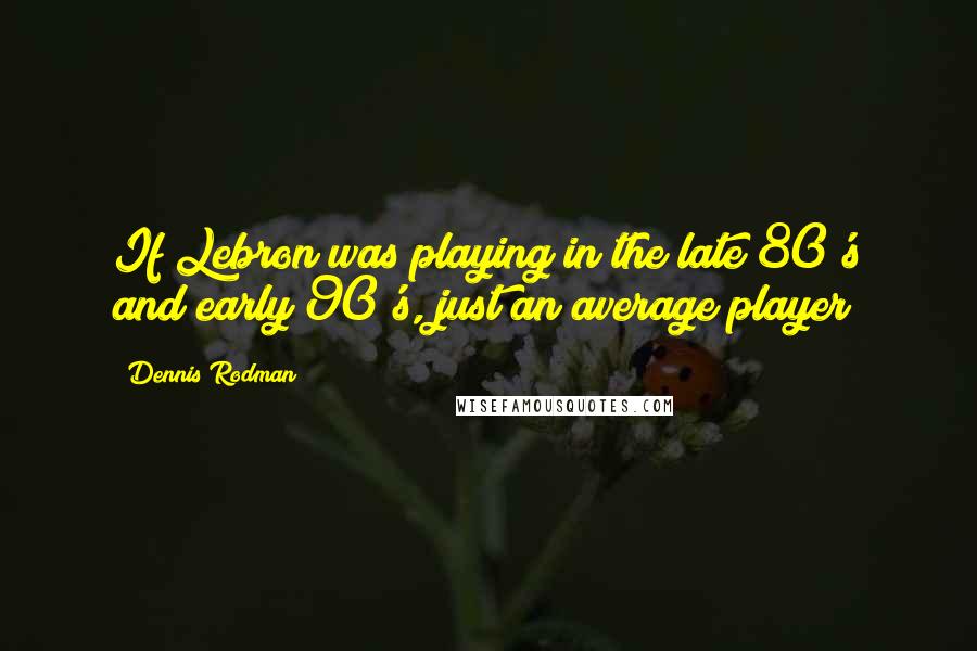 Dennis Rodman Quotes: If Lebron was playing in the late 80's and early 90's, just an average player