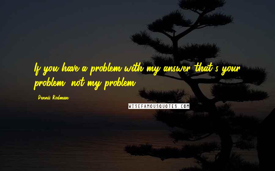 Dennis Rodman Quotes: If you have a problem with my answer that's your problem, not my problem.