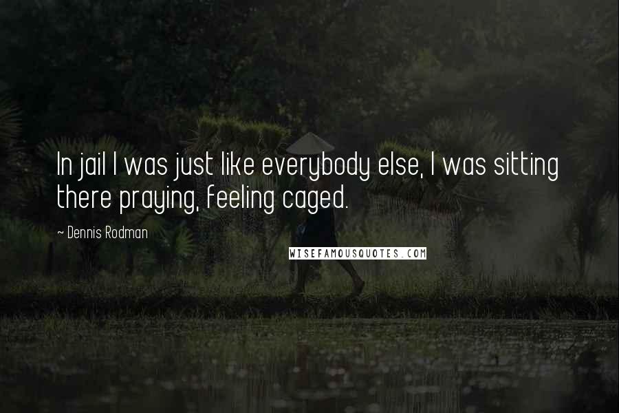 Dennis Rodman Quotes: In jail I was just like everybody else, I was sitting there praying, feeling caged.