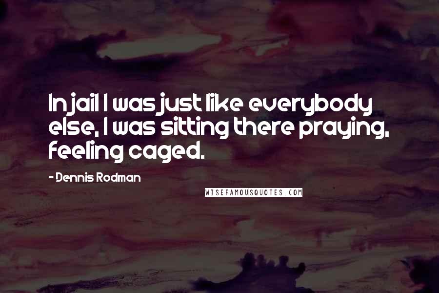 Dennis Rodman Quotes: In jail I was just like everybody else, I was sitting there praying, feeling caged.