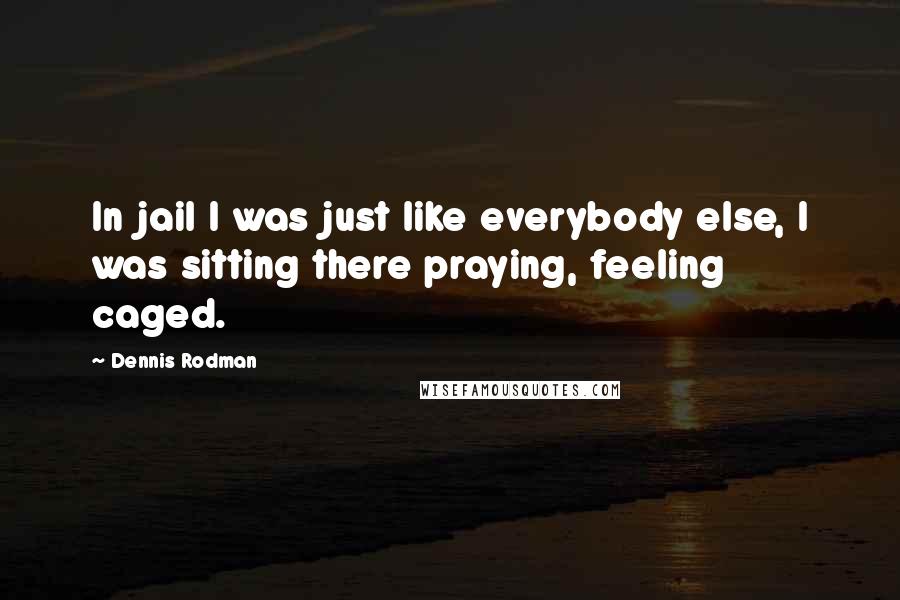 Dennis Rodman Quotes: In jail I was just like everybody else, I was sitting there praying, feeling caged.