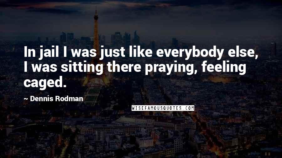 Dennis Rodman Quotes: In jail I was just like everybody else, I was sitting there praying, feeling caged.