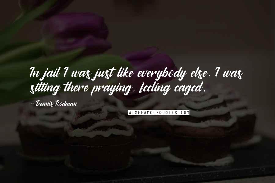 Dennis Rodman Quotes: In jail I was just like everybody else, I was sitting there praying, feeling caged.