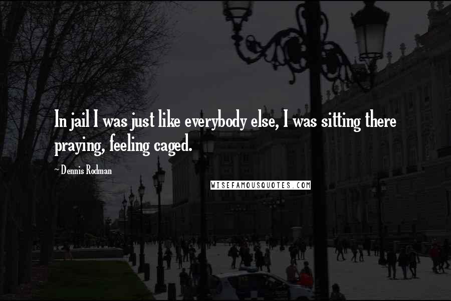 Dennis Rodman Quotes: In jail I was just like everybody else, I was sitting there praying, feeling caged.