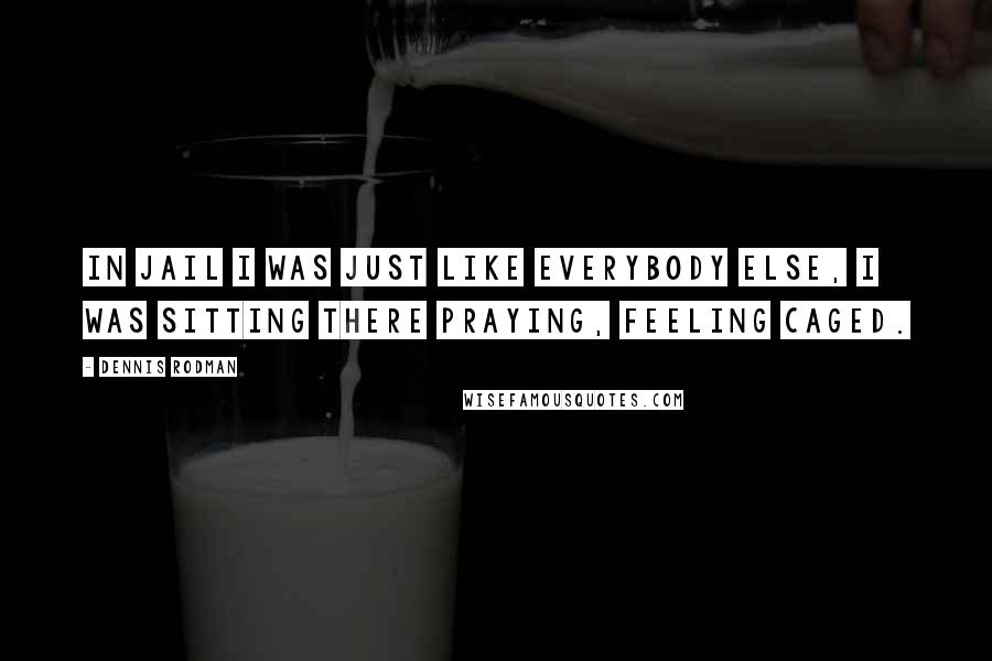 Dennis Rodman Quotes: In jail I was just like everybody else, I was sitting there praying, feeling caged.