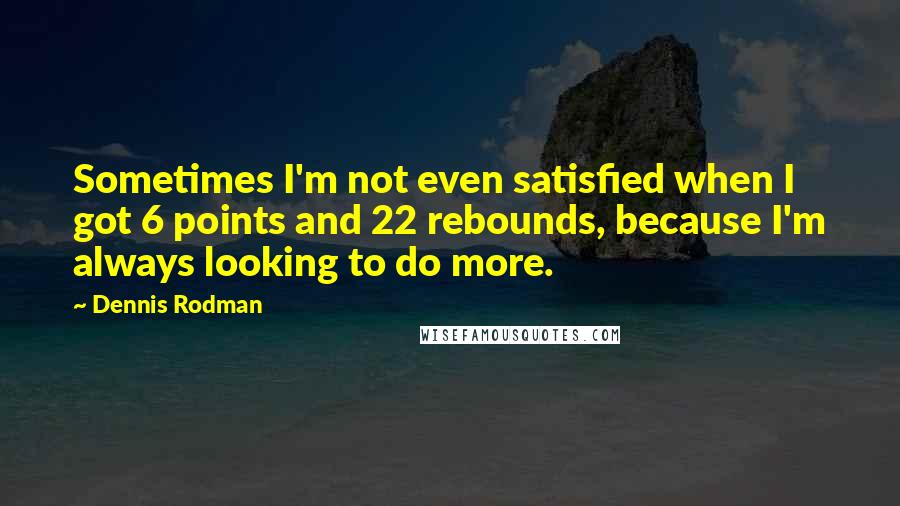 Dennis Rodman Quotes: Sometimes I'm not even satisfied when I got 6 points and 22 rebounds, because I'm always looking to do more.