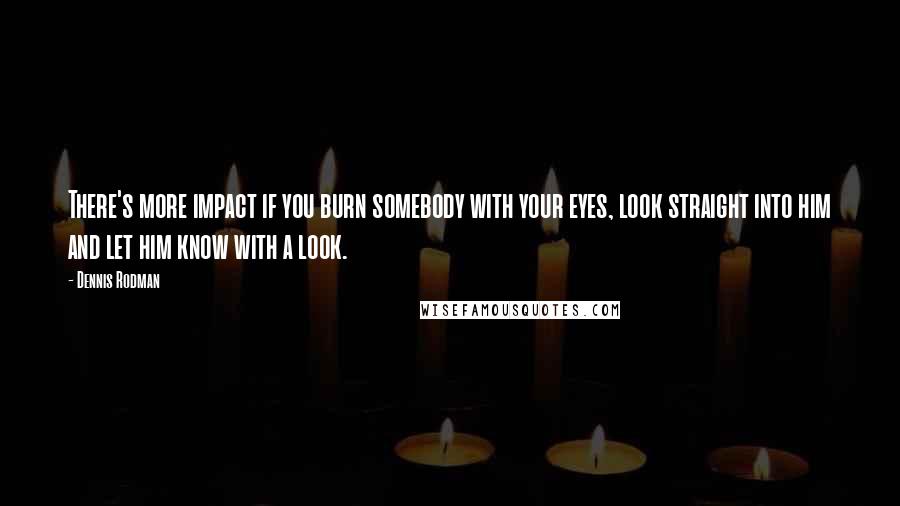 Dennis Rodman Quotes: There's more impact if you burn somebody with your eyes, look straight into him and let him know with a look.