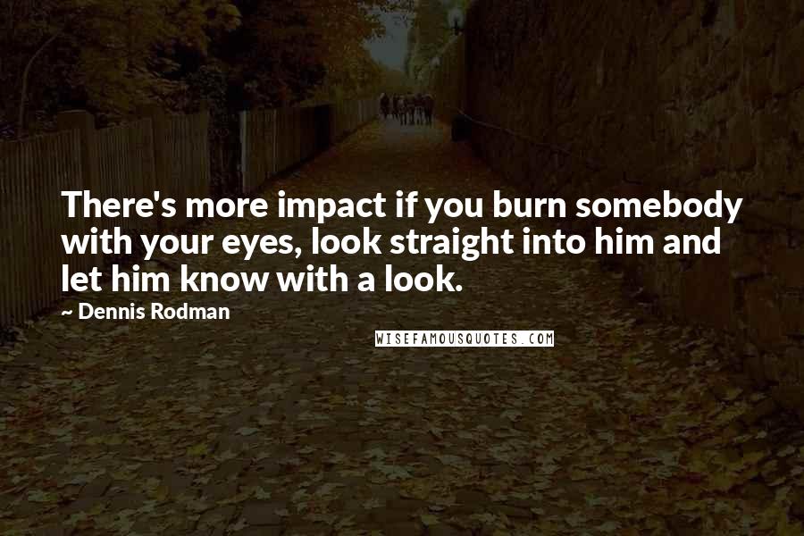 Dennis Rodman Quotes: There's more impact if you burn somebody with your eyes, look straight into him and let him know with a look.