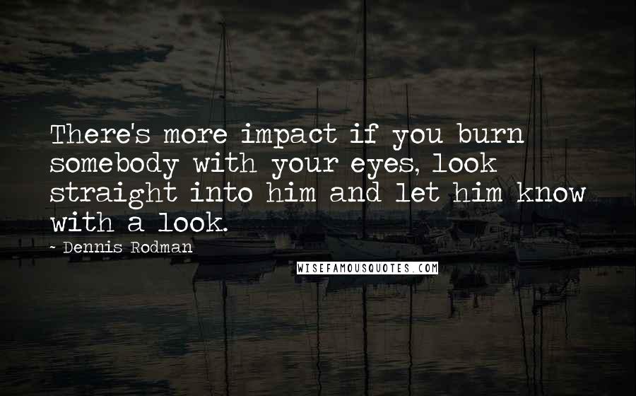 Dennis Rodman Quotes: There's more impact if you burn somebody with your eyes, look straight into him and let him know with a look.