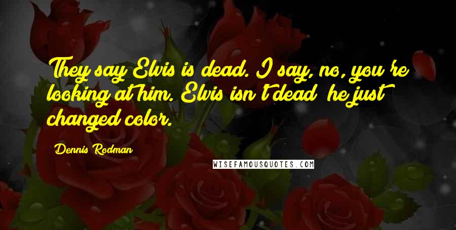Dennis Rodman Quotes: They say Elvis is dead. I say, no, you're looking at him. Elvis isn't dead; he just changed color.